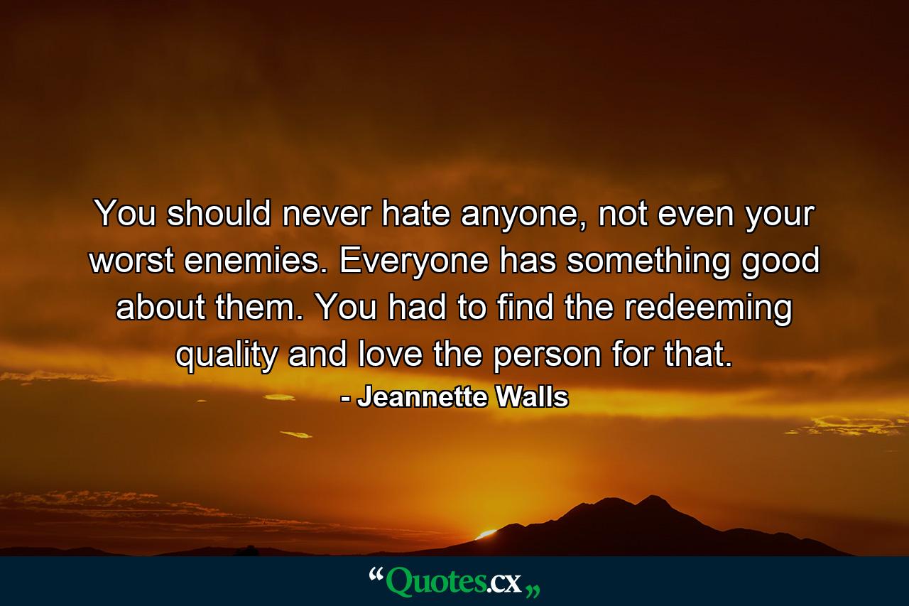 You should never hate anyone, not even your worst enemies. Everyone has something good about them. You had to find the redeeming quality and love the person for that. - Quote by Jeannette Walls