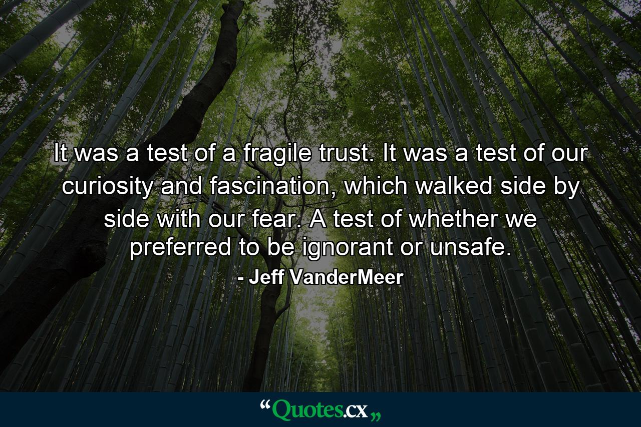 It was a test of a fragile trust. It was a test of our curiosity and fascination, which walked side by side with our fear. A test of whether we preferred to be ignorant or unsafe. - Quote by Jeff VanderMeer