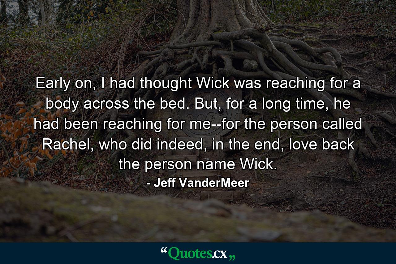 Early on, I had thought Wick was reaching for a body across the bed. But, for a long time, he had been reaching for me--for the person called Rachel, who did indeed, in the end, love back the person name Wick. - Quote by Jeff VanderMeer