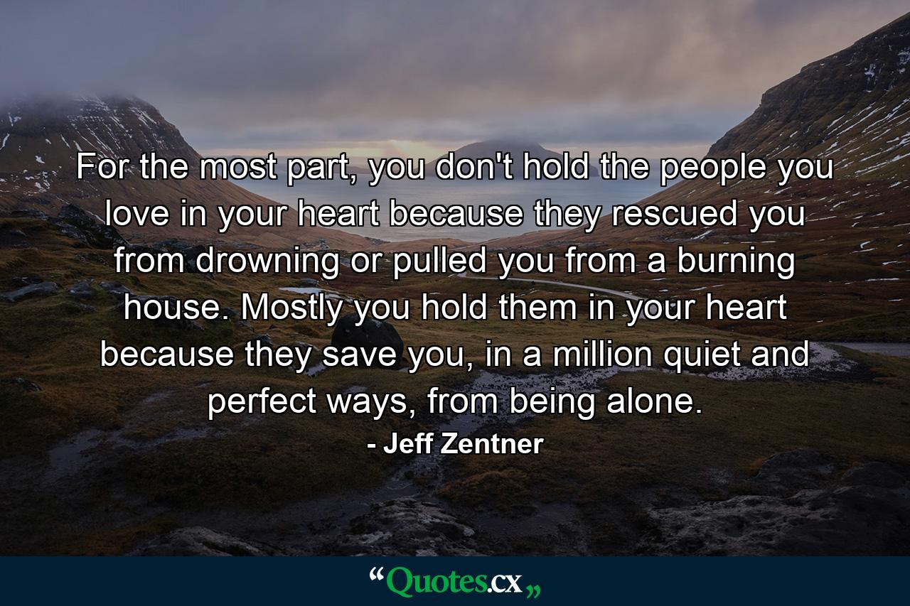 For the most part, you don't hold the people you love in your heart because they rescued you from drowning or pulled you from a burning house. Mostly you hold them in your heart because they save you, in a million quiet and perfect ways, from being alone. - Quote by Jeff Zentner