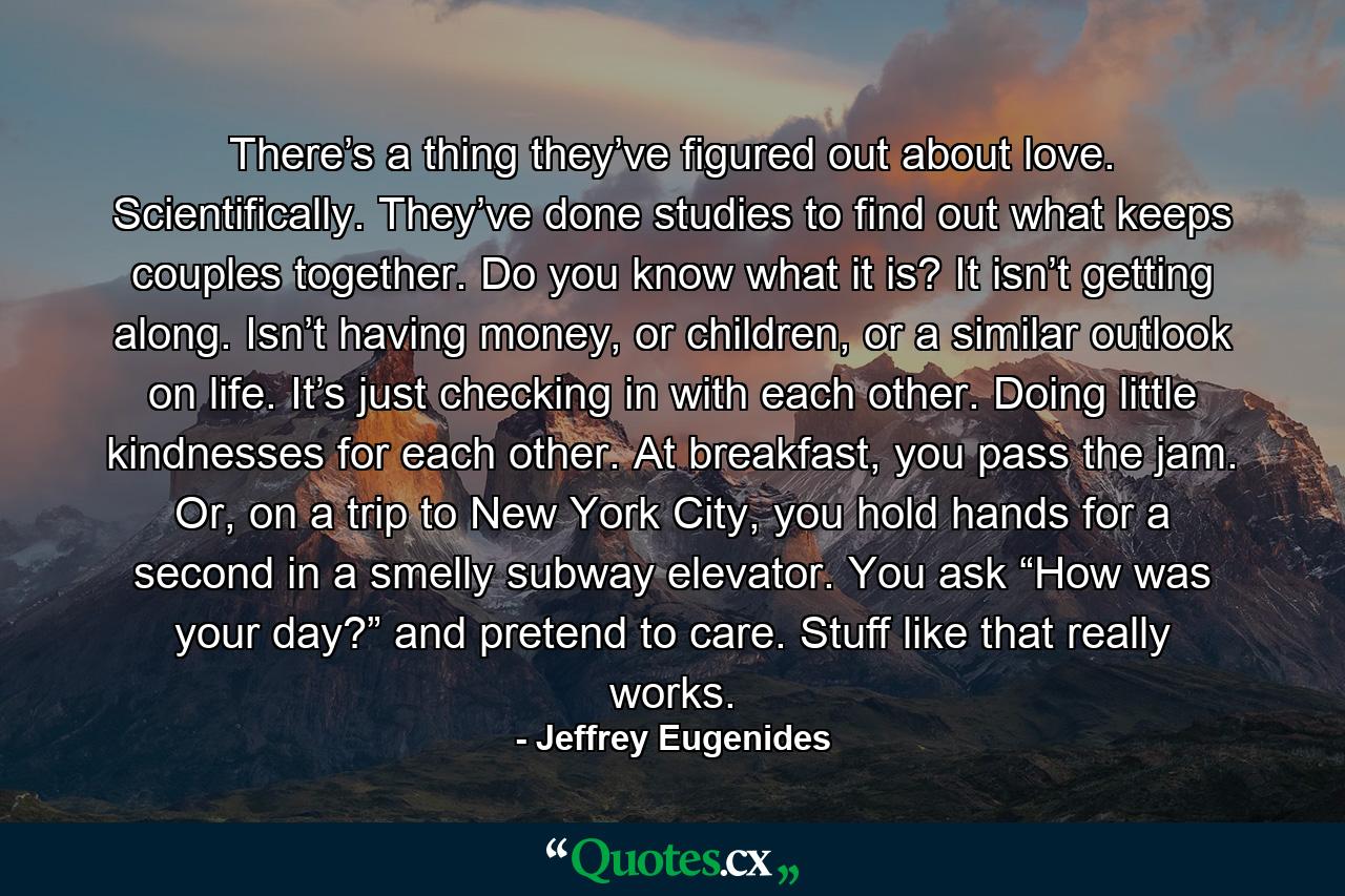 There’s a thing they’ve figured out about love. Scientifically. They’ve done studies to find out what keeps couples together. Do you know what it is? It isn’t getting along. Isn’t having money, or children, or a similar outlook on life. It’s just checking in with each other. Doing little kindnesses for each other. At breakfast, you pass the jam. Or, on a trip to New York City, you hold hands for a second in a smelly subway elevator. You ask “How was your day?” and pretend to care. Stuff like that really works. - Quote by Jeffrey Eugenides