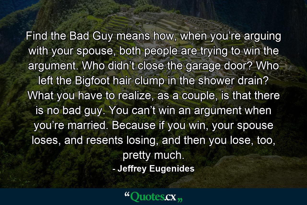 Find the Bad Guy means how, when you’re arguing with your spouse, both people are trying to win the argument. Who didn’t close the garage door? Who left the Bigfoot hair clump in the shower drain? What you have to realize, as a couple, is that there is no bad guy. You can’t win an argument when you’re married. Because if you win, your spouse loses, and resents losing, and then you lose, too, pretty much. - Quote by Jeffrey Eugenides