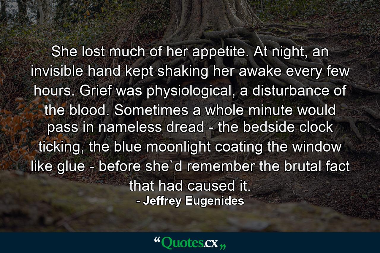 She lost much of her appetite. At night, an invisible hand kept shaking her awake every few hours. Grief was physiological, a disturbance of the blood. Sometimes a whole minute would pass in nameless dread - the bedside clock ticking, the blue moonlight coating the window like glue - before she`d remember the brutal fact that had caused it. - Quote by Jeffrey Eugenides