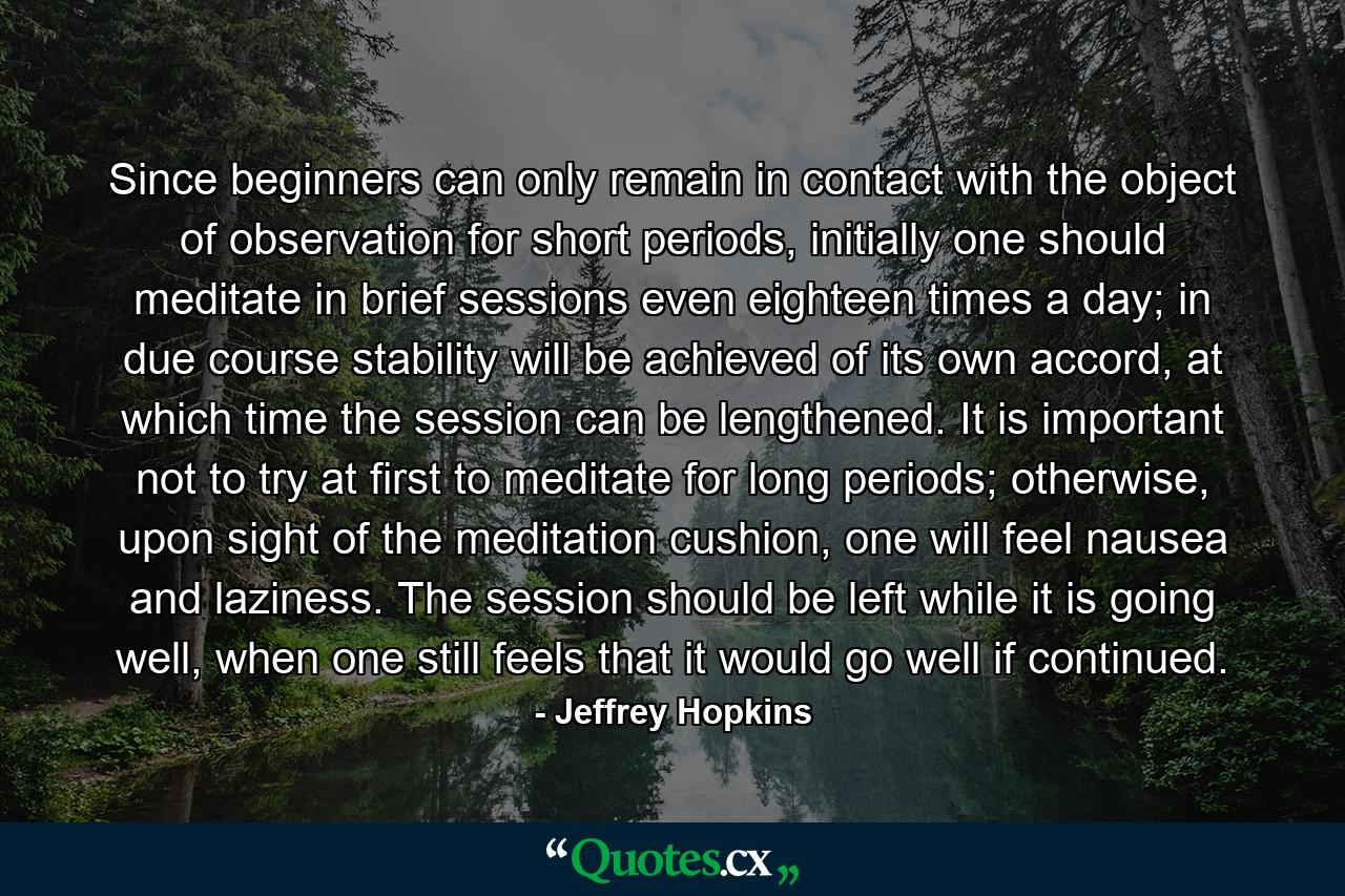 Since beginners can only remain in contact with the object of observation for short periods, initially one should meditate in brief sessions even eighteen times a day; in due course stability will be achieved of its own accord, at which time the session can be lengthened. It is important not to try at first to meditate for long periods; otherwise, upon sight of the meditation cushion, one will feel nausea and laziness. The session should be left while it is going well, when one still feels that it would go well if continued. - Quote by Jeffrey Hopkins