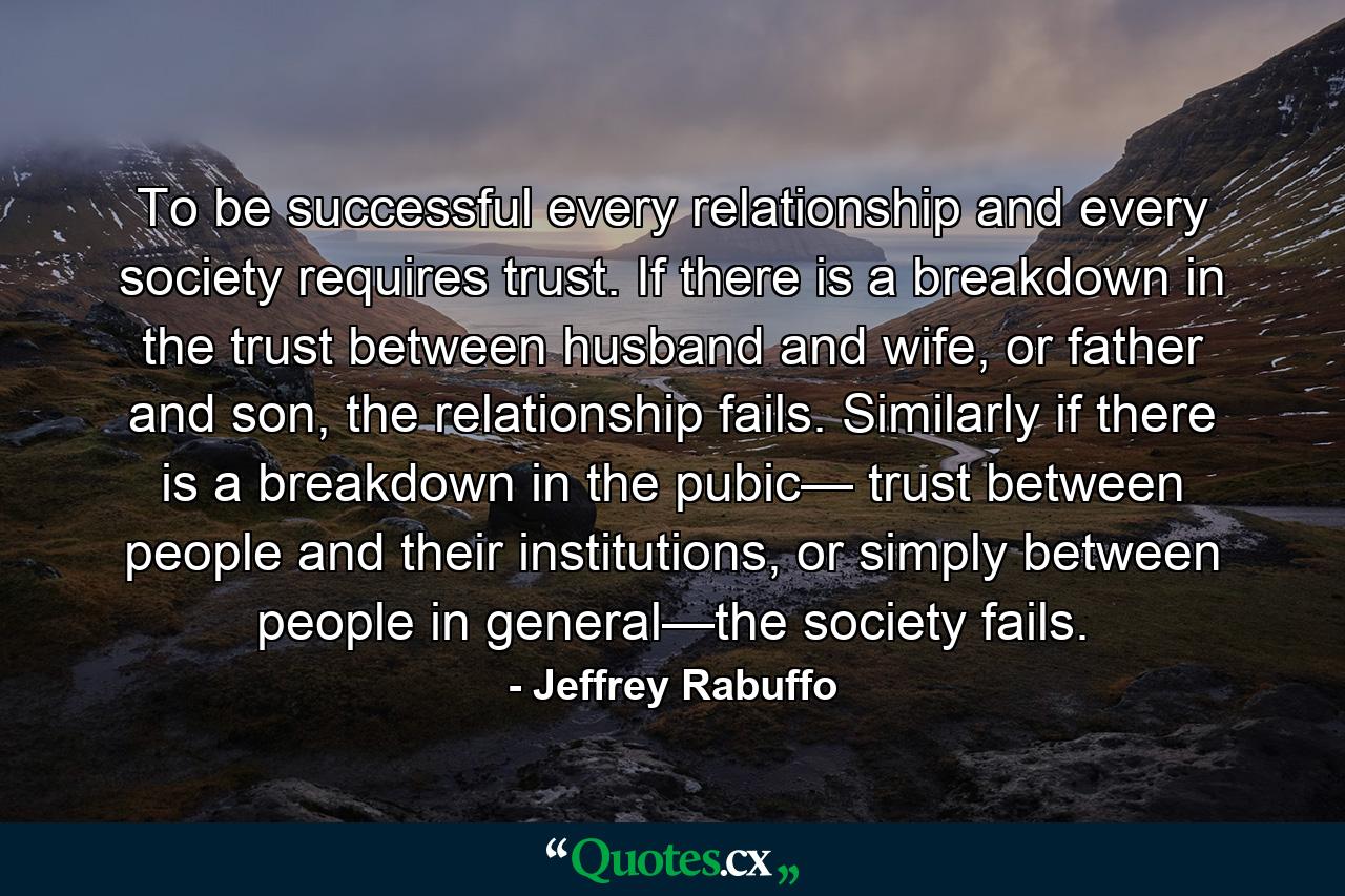 To be successful every relationship and every society requires trust. If there is a breakdown in the trust between husband and wife, or father and son, the relationship fails. Similarly if there is a breakdown in the pubic— trust between people and their institutions, or simply between people in general—the society fails. - Quote by Jeffrey Rabuffo