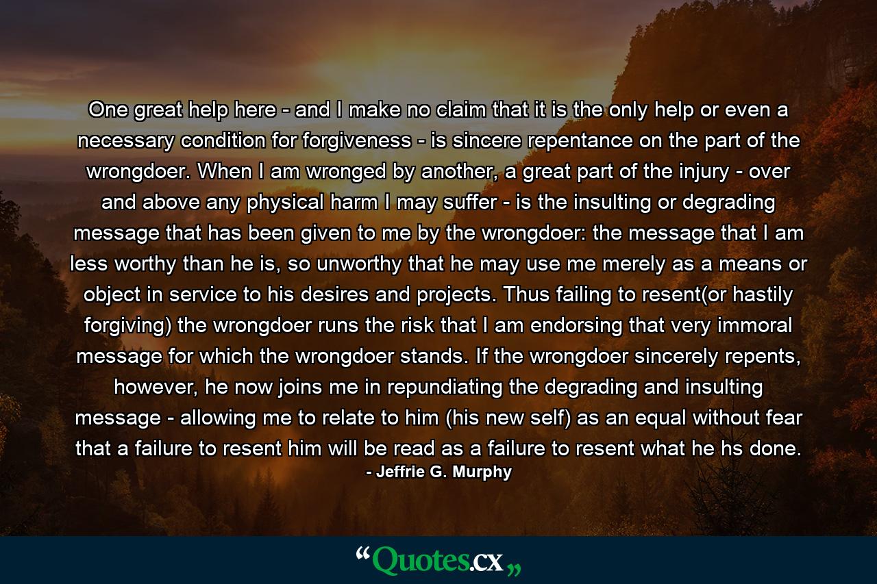 One great help here - and I make no claim that it is the only help or even a necessary condition for forgiveness - is sincere repentance on the part of the wrongdoer. When I am wronged by another, a great part of the injury - over and above any physical harm I may suffer - is the insulting or degrading message that has been given to me by the wrongdoer: the message that I am less worthy than he is, so unworthy that he may use me merely as a means or object in service to his desires and projects. Thus failing to resent(or hastily forgiving) the wrongdoer runs the risk that I am endorsing that very immoral message for which the wrongdoer stands. If the wrongdoer sincerely repents, however, he now joins me in repundiating the degrading and insulting message - allowing me to relate to him (his new self) as an equal without fear that a failure to resent him will be read as a failure to resent what he hs done. - Quote by Jeffrie G. Murphy