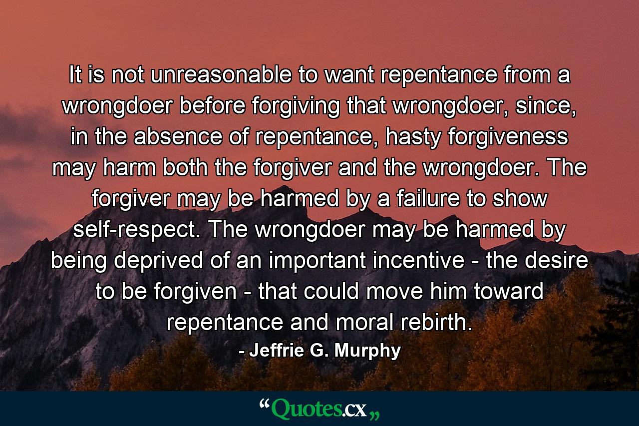 It is not unreasonable to want repentance from a wrongdoer before forgiving that wrongdoer, since, in the absence of repentance, hasty forgiveness may harm both the forgiver and the wrongdoer. The forgiver may be harmed by a failure to show self-respect. The wrongdoer may be harmed by being deprived of an important incentive - the desire to be forgiven - that could move him toward repentance and moral rebirth. - Quote by Jeffrie G. Murphy