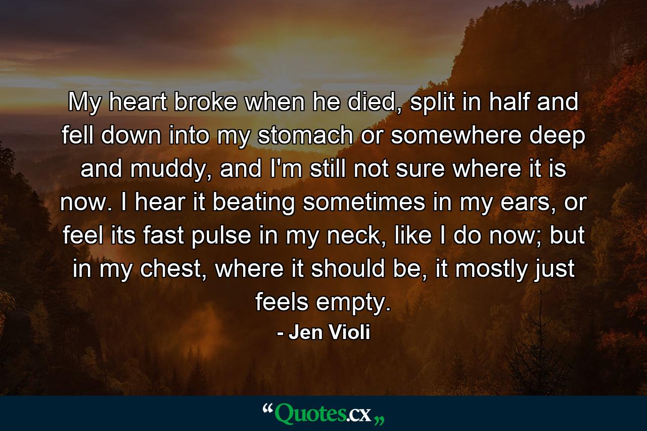 My heart broke when he died, split in half and fell down into my stomach or somewhere deep and muddy, and I'm still not sure where it is now. I hear it beating sometimes in my ears, or feel its fast pulse in my neck, like I do now; but in my chest, where it should be, it mostly just feels empty. - Quote by Jen Violi