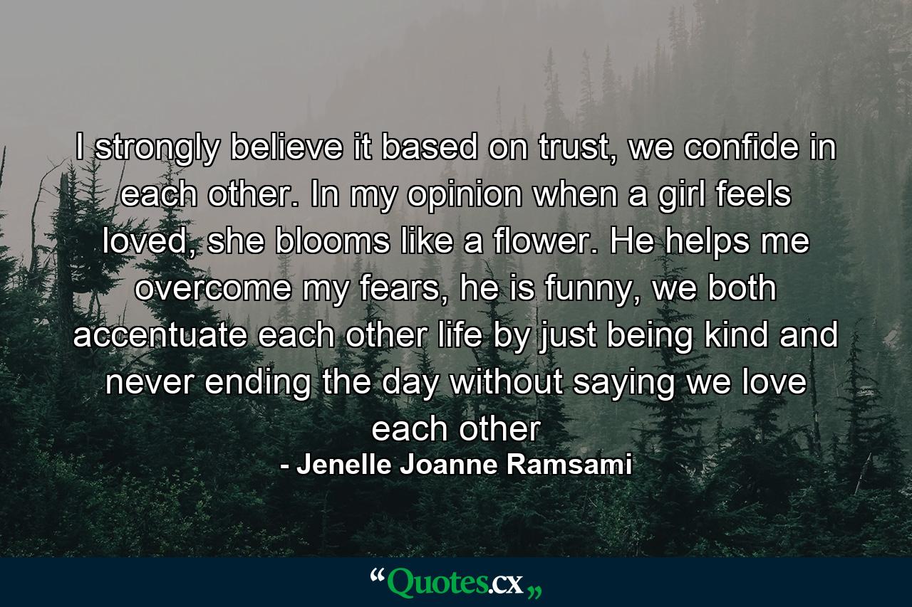 I strongly believe it based on trust, we confide in each other. In my opinion when a girl feels loved, she blooms like a flower. He helps me overcome my fears, he is funny, we both accentuate each other life by just being kind and never ending the day without saying we love each other - Quote by Jenelle Joanne Ramsami