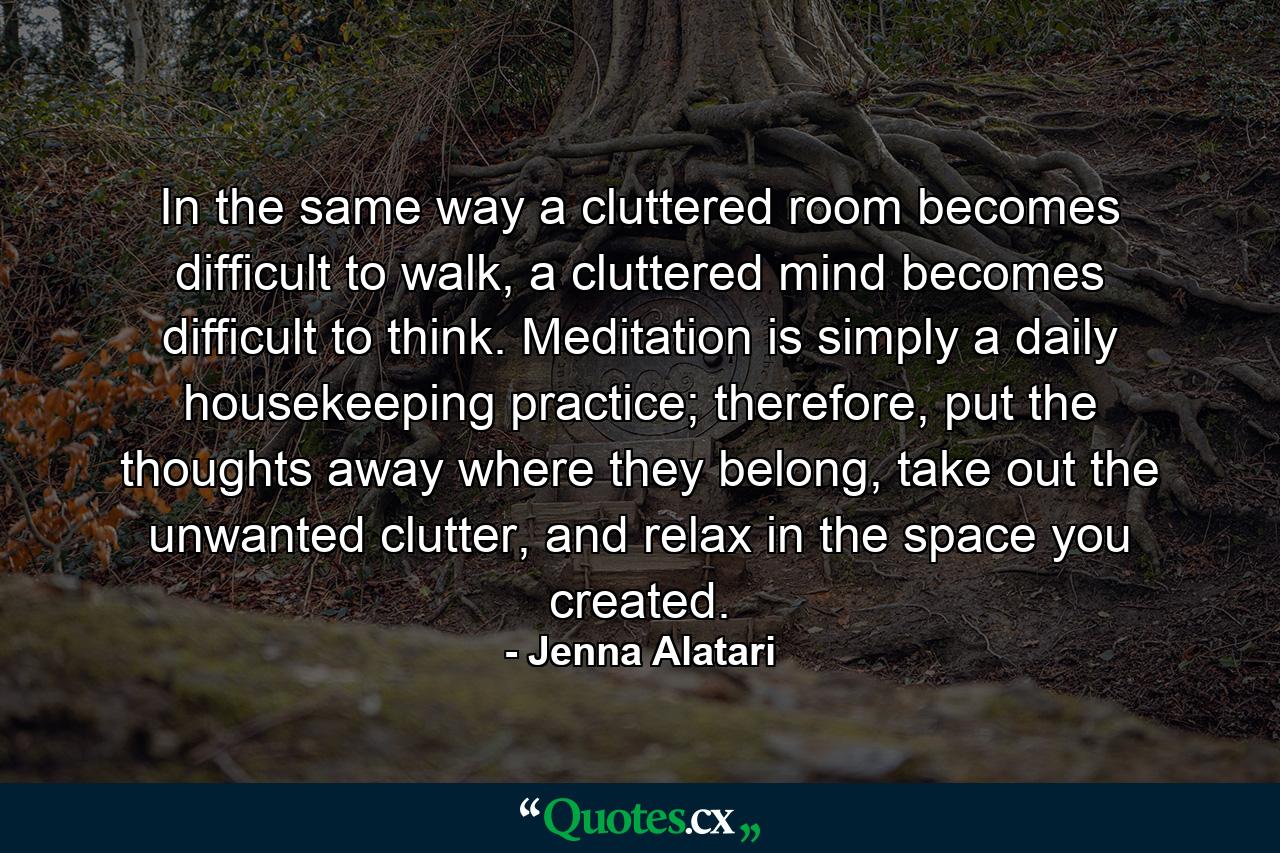 In the same way a cluttered room becomes difficult to walk, a cluttered mind becomes difficult to think. Meditation is simply a daily housekeeping practice; therefore, put the thoughts away where they belong, take out the unwanted clutter, and relax in the space you created. - Quote by Jenna Alatari