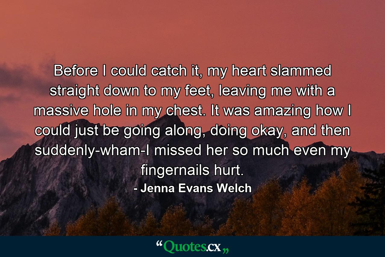 Before I could catch it, my heart slammed straight down to my feet, leaving me with a massive hole in my chest. It was amazing how I could just be going along, doing okay, and then suddenly-wham-I missed her so much even my fingernails hurt. - Quote by Jenna Evans Welch