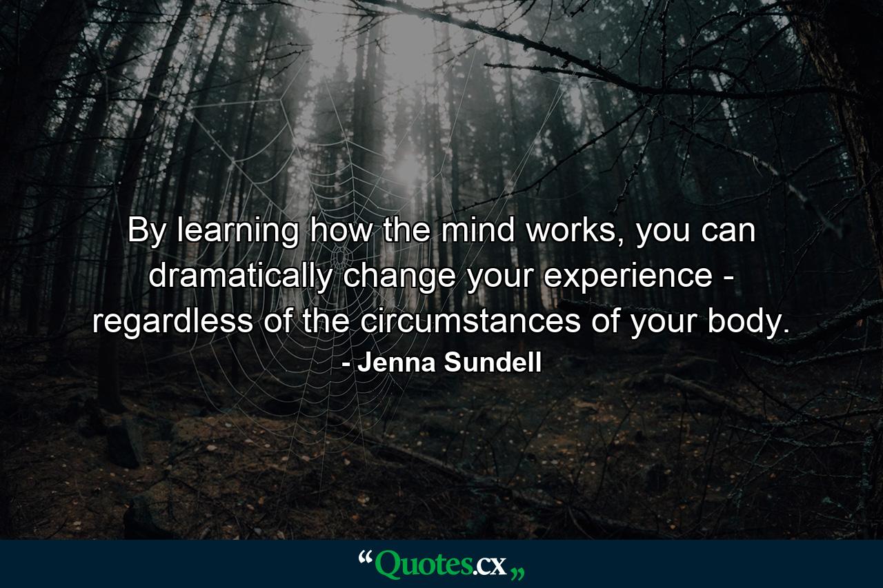 By learning how the mind works, you can dramatically change your experience - regardless of the circumstances of your body. - Quote by Jenna Sundell