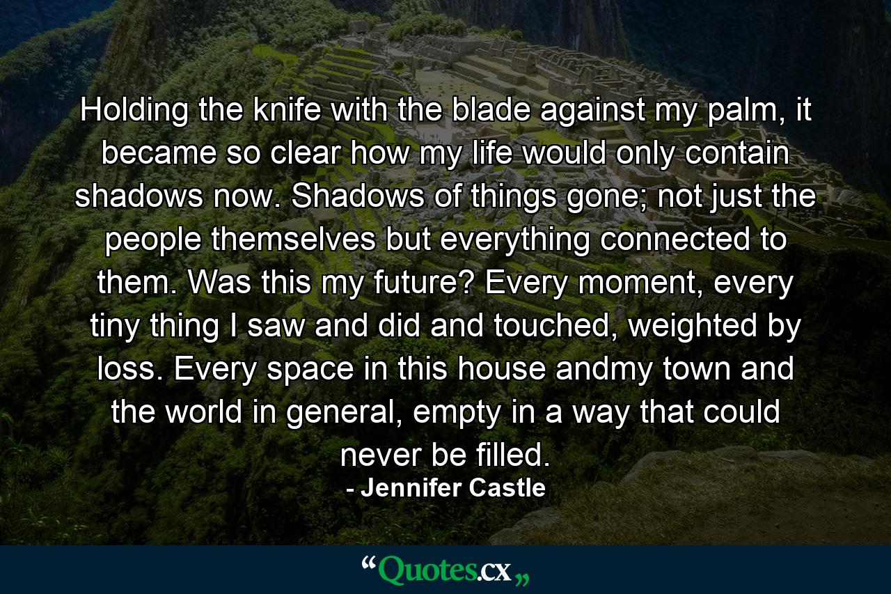 Holding the knife with the blade against my palm, it became so clear how my life would only contain shadows now. Shadows of things gone; not just the people themselves but everything connected to them. Was this my future? Every moment, every tiny thing I saw and did and touched, weighted by loss. Every space in this house andmy town and the world in general, empty in a way that could never be filled. - Quote by Jennifer Castle