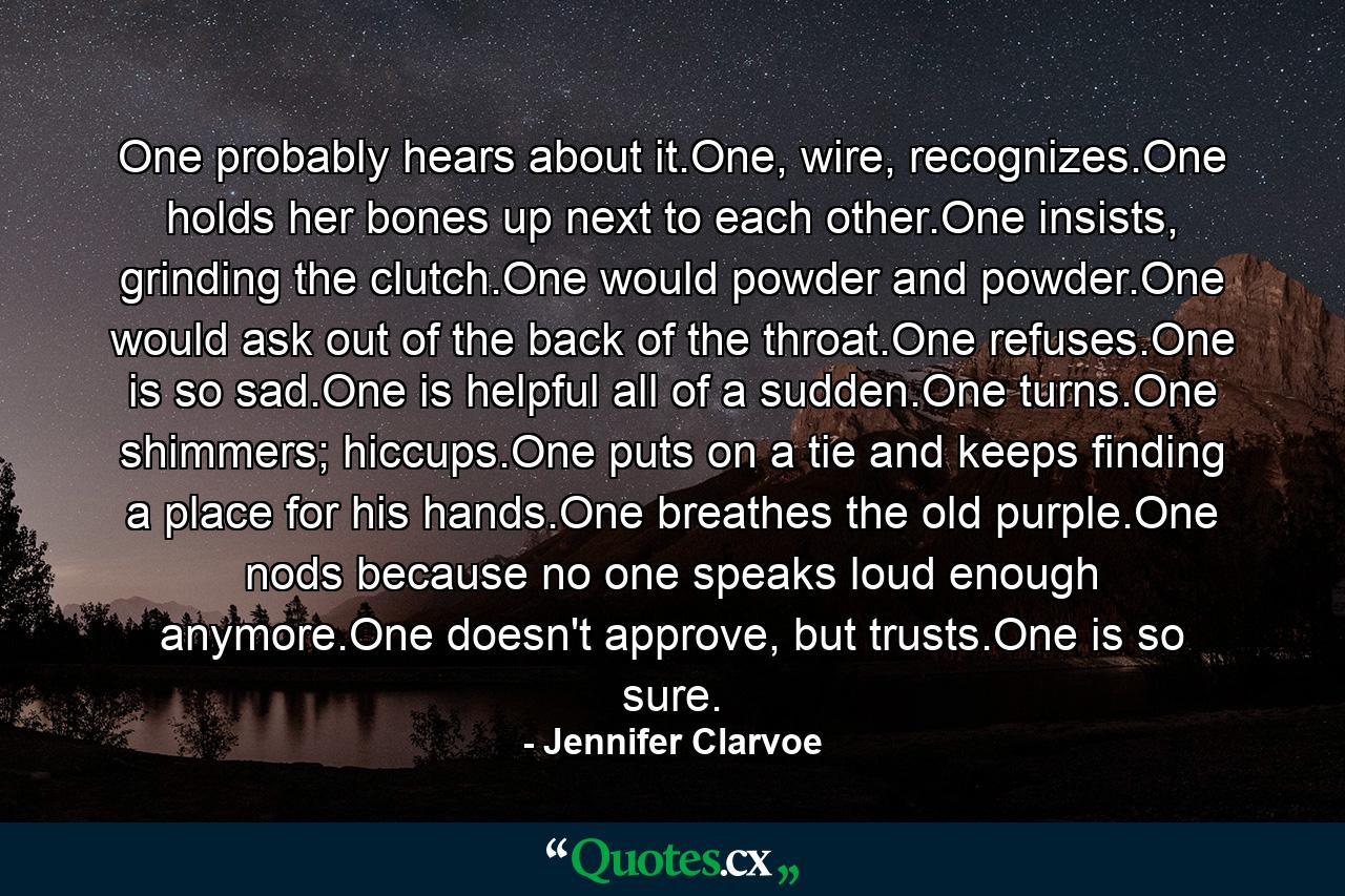 One probably hears about it.One, wire, recognizes.One holds her bones up next to each other.One insists, grinding the clutch.One would powder and powder.One would ask out of the back of the throat.One refuses.One is so sad.One is helpful all of a sudden.One turns.One shimmers; hiccups.One puts on a tie and keeps finding a place for his hands.One breathes the old purple.One nods because no one speaks loud enough anymore.One doesn't approve, but trusts.One is so sure. - Quote by Jennifer Clarvoe