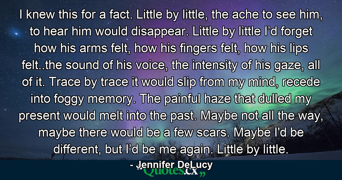 I knew this for a fact. Little by little, the ache to see him, to hear him would disappear. Little by little I’d forget how his arms felt, how his fingers felt, how his lips felt..the sound of his voice, the intensity of his gaze, all of it. Trace by trace it would slip from my mind, recede into foggy memory. The painful haze that dulled my present would melt into the past. Maybe not all the way, maybe there would be a few scars. Maybe I'd be different, but I’d be me again. Little by little. - Quote by Jennifer DeLucy