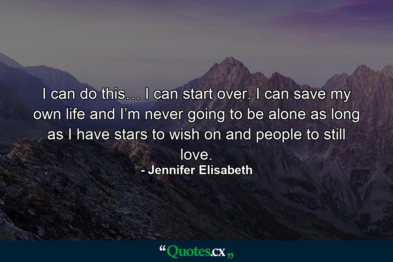 I can do this… I can start over. I can save my own life and I’m never going to be alone as long as I have stars to wish on and people to still love. - Quote by Jennifer Elisabeth