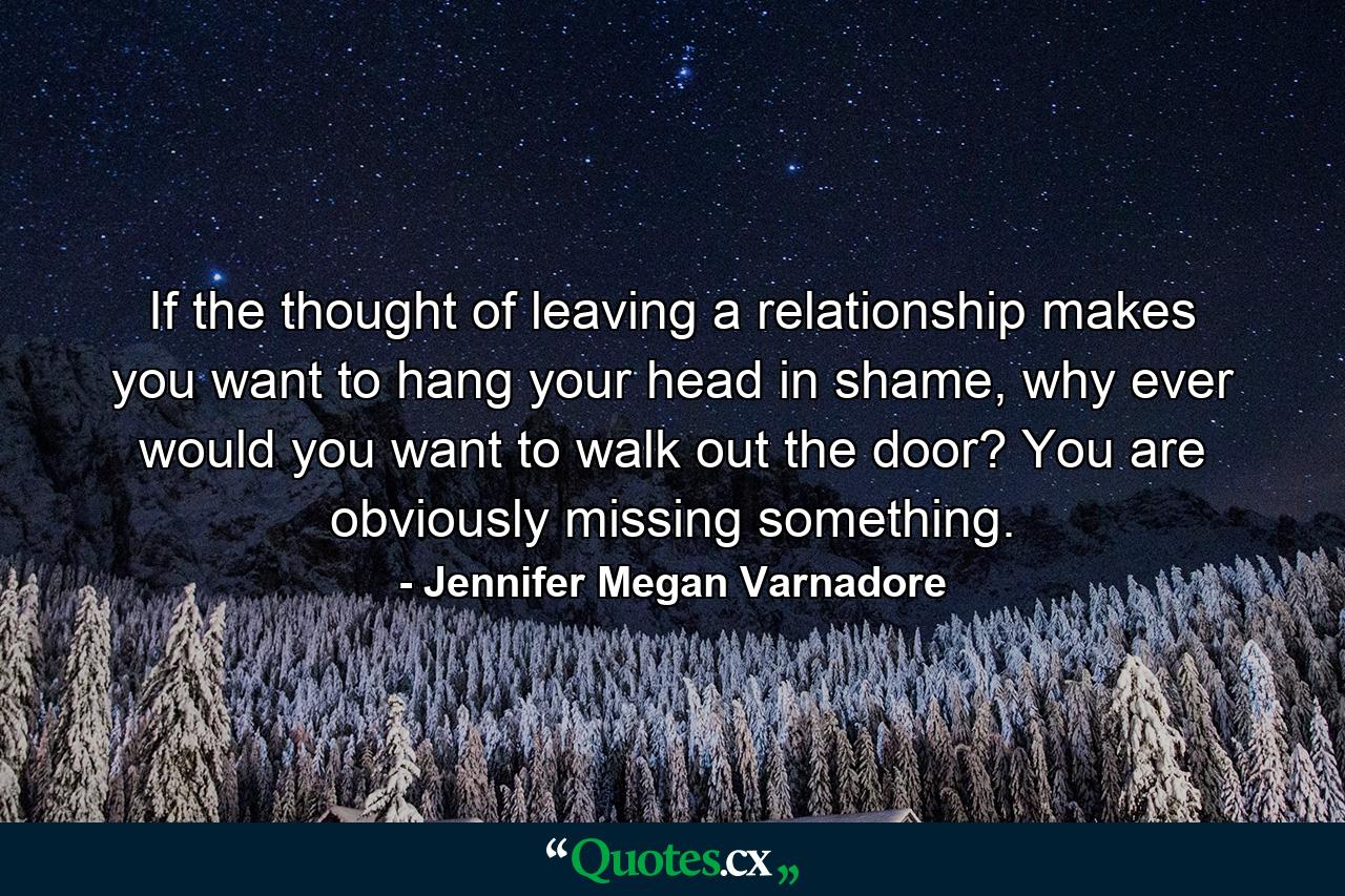 If the thought of leaving a relationship makes you want to hang your head in shame, why ever would you want to walk out the door? You are obviously missing something. - Quote by Jennifer Megan Varnadore