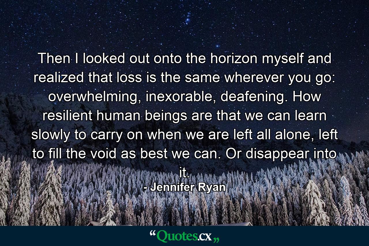 Then I looked out onto the horizon myself and realized that loss is the same wherever you go: overwhelming, inexorable, deafening. How resilient human beings are that we can learn slowly to carry on when we are left all alone, left to fill the void as best we can. Or disappear into it. - Quote by Jennifer Ryan