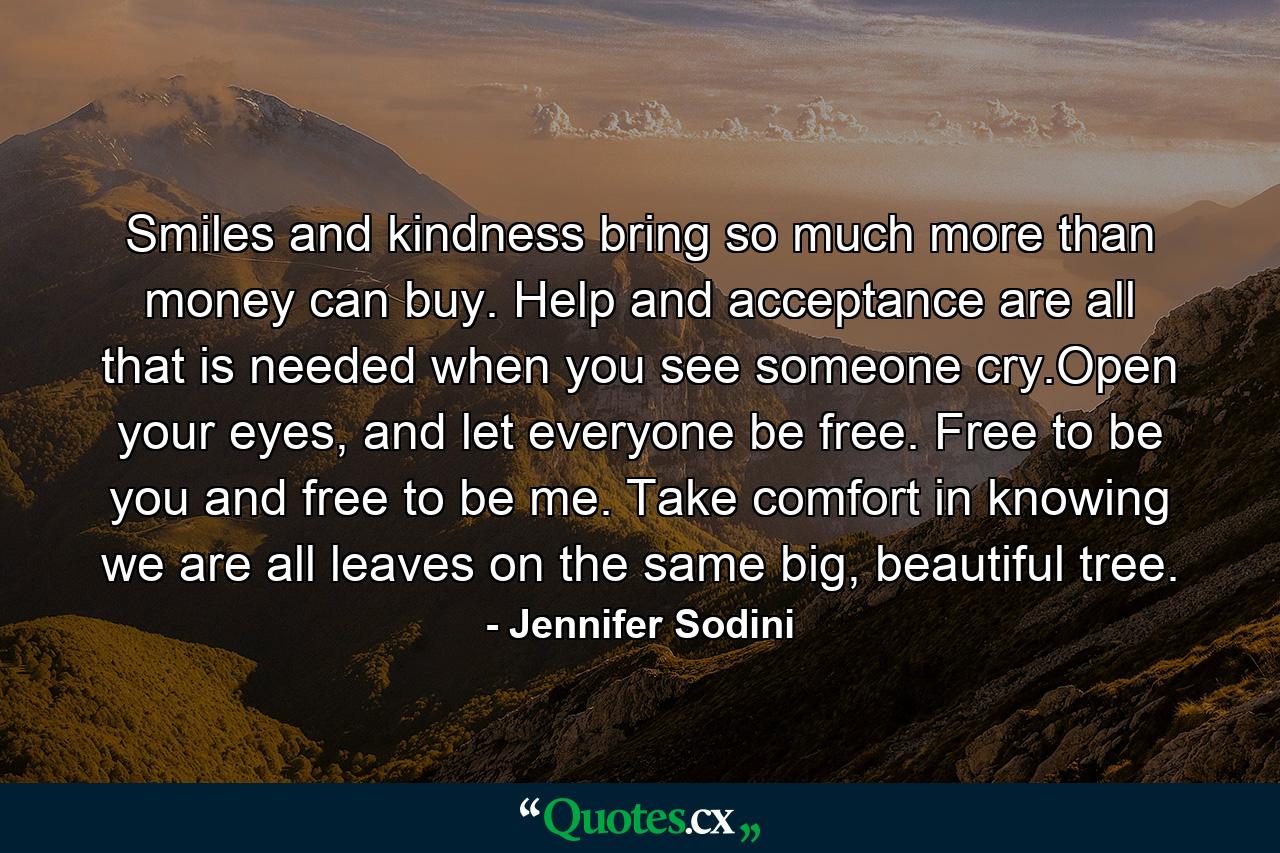 Smiles and kindness bring so much more than money can buy. Help and acceptance are all that is needed when you see someone cry.Open your eyes, and let everyone be free. Free to be you and free to be me. Take comfort in knowing we are all leaves on the same big, beautiful tree. - Quote by Jennifer Sodini