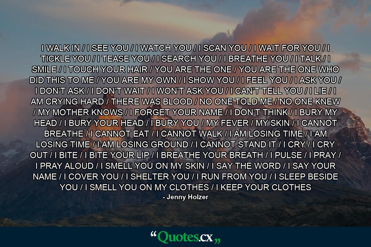I WALK IN / I SEE YOU / I WATCH YOU / I SCAN YOU / I WAIT FOR YOU / I TICKLE YOU / I TEASE YOU / I SEARCH YOU / I BREATHE YOU / I TALK / I SMILE / I TOUCH YOUR HAIR / YOU ARE THE ONE / YOU ARE THE ONE WHO DID THIS TO ME / YOU ARE MY OWN / I SHOW YOU / I FEEL YOU / I ASK YOU / I DON’T ASK / I DON’T WAIT / I WON’T ASK YOU / I CAN’T TELL YOU / I LIE / I AM CRYING HARD / THERE WAS BLOOD / NO ONE TOLD ME / NO ONE KNEW / MY MOTHER KNOWS / I FORGET YOUR NAME / I DON’T THINK / I BURY MY HEAD / I BURY YOUR HEAD / I BURY YOU / MY FEVER / MY SKIN / I CANNOT BREATHE / I CANNOT EAT / I CANNOT WALK / I AM LOSING TIME / I AM LOSING TIME / I AM LOSING GROUND / I CANNOT STAND IT / I CRY / I CRY OUT / I BITE / I BITE YOUR LIP / I BREATHE YOUR BREATH / I PULSE / I PRAY / I PRAY ALOUD / I SMELL YOU ON MY SKIN / I SAY THE WORD / I SAY YOUR NAME / I COVER YOU / I SHELTER YOU / I RUN FROM YOU / I SLEEP BESIDE YOU / I SMELL YOU ON MY CLOTHES / I KEEP YOUR CLOTHES - Quote by Jenny Holzer