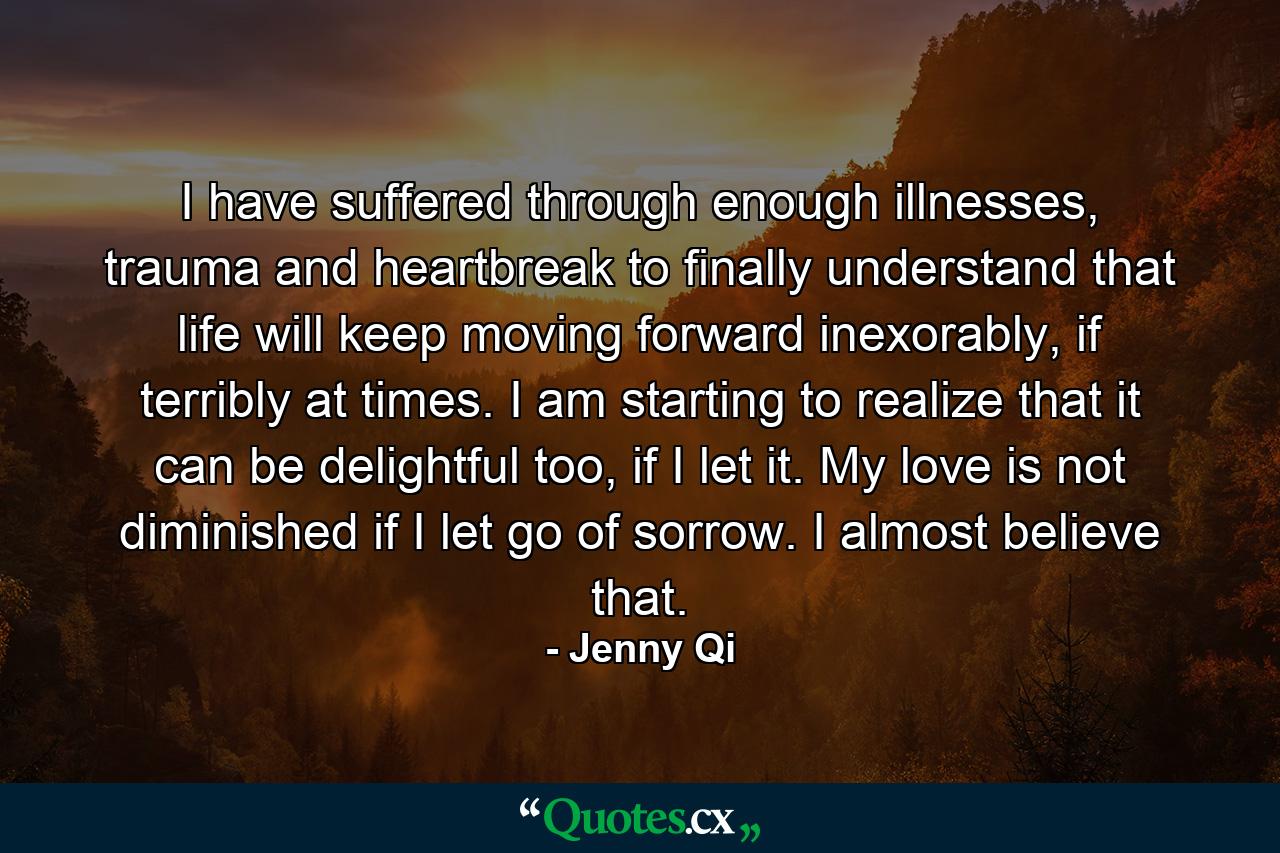 I have suffered through enough illnesses, trauma and heartbreak to finally understand that life will keep moving forward inexorably, if terribly at times. I am starting to realize that it can be delightful too, if I let it. My love is not diminished if I let go of sorrow. I almost believe that. - Quote by Jenny Qi