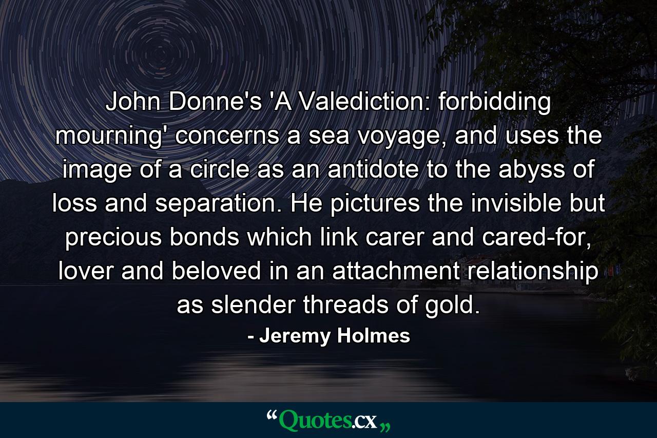 John Donne's 'A Valediction: forbidding mourning' concerns a sea voyage, and uses the image of a circle as an antidote to the abyss of loss and separation. He pictures the invisible but precious bonds which link carer and cared-for, lover and beloved in an attachment relationship as slender threads of gold. - Quote by Jeremy Holmes