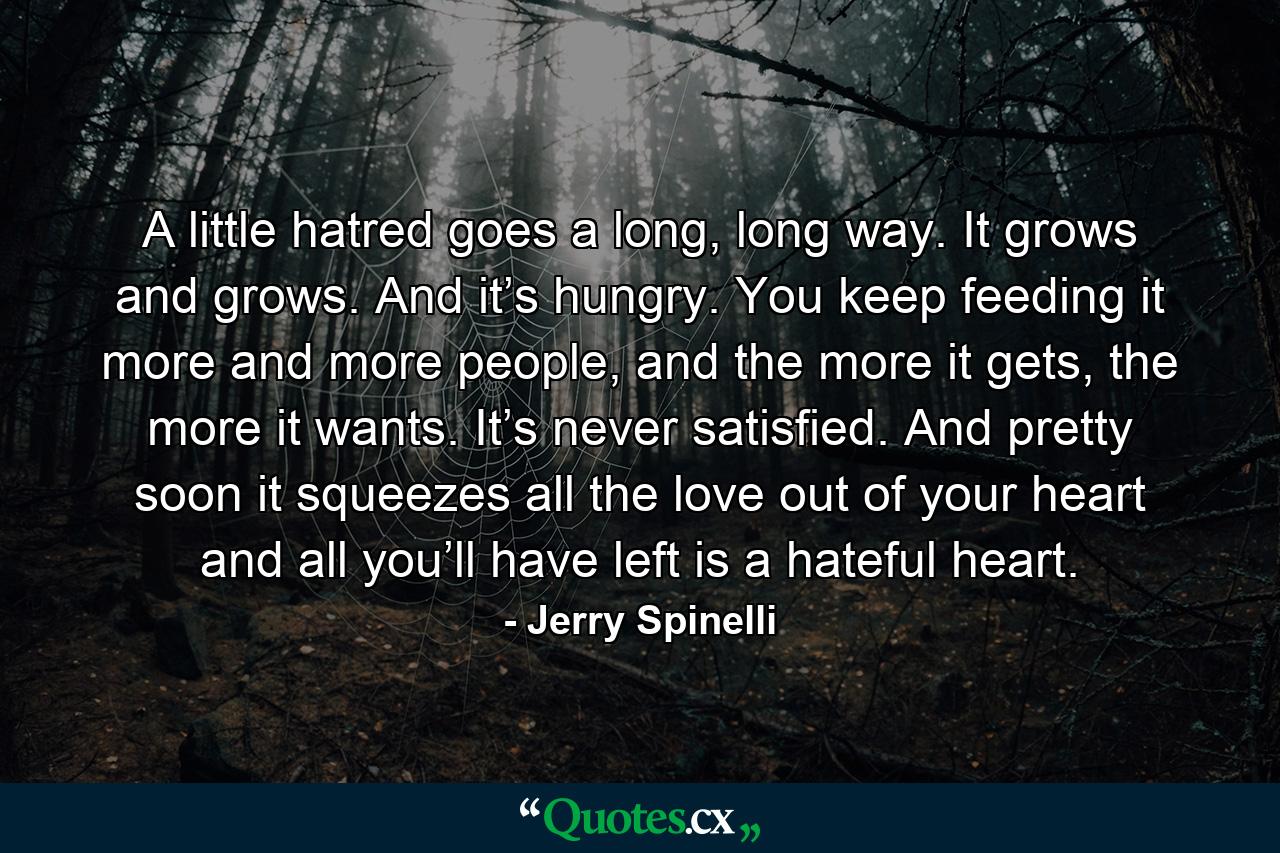 A little hatred goes a long, long way. It grows and grows. And it’s hungry. You keep feeding it more and more people, and the more it gets, the more it wants. It’s never satisfied. And pretty soon it squeezes all the love out of your heart and all you’ll have left is a hateful heart. - Quote by Jerry Spinelli