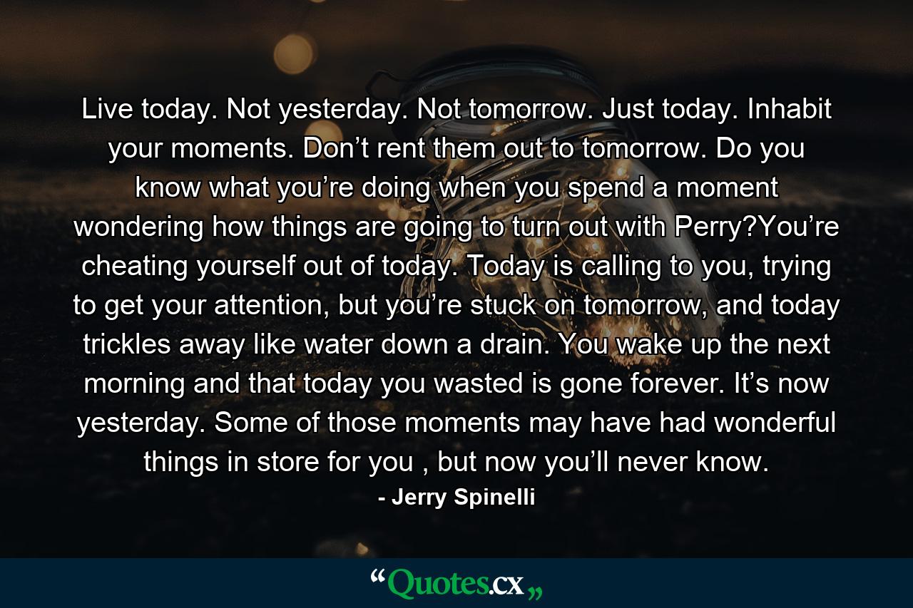 Live today. Not yesterday. Not tomorrow. Just today. Inhabit your moments. Don’t rent them out to tomorrow. Do you know what you’re doing when you spend a moment wondering how things are going to turn out with Perry?You’re cheating yourself out of today. Today is calling to you, trying to get your attention, but you’re stuck on tomorrow, and today trickles away like water down a drain. You wake up the next morning and that today you wasted is gone forever. It’s now yesterday. Some of those moments may have had wonderful things in store for you , but now you’ll never know. - Quote by Jerry Spinelli