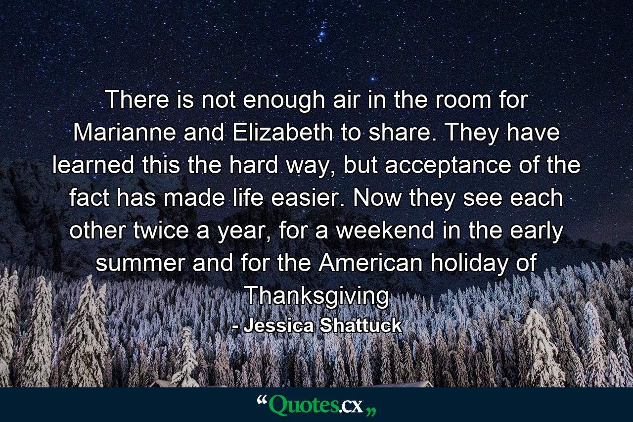 There is not enough air in the room for Marianne and Elizabeth to share. They have learned this the hard way, but acceptance of the fact has made life easier. Now they see each other twice a year, for a weekend in the early summer and for the American holiday of Thanksgiving - Quote by Jessica Shattuck