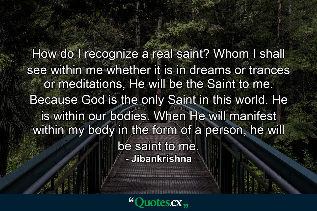 How do I recognize a real saint? Whom I shall see within me whether it is in dreams or trances or meditations, He will be the Saint to me. Because God is the only Saint in this world. He is within our bodies. When He will manifest within my body in the form of a person, he will be saint to me. - Quote by Jibankrishna