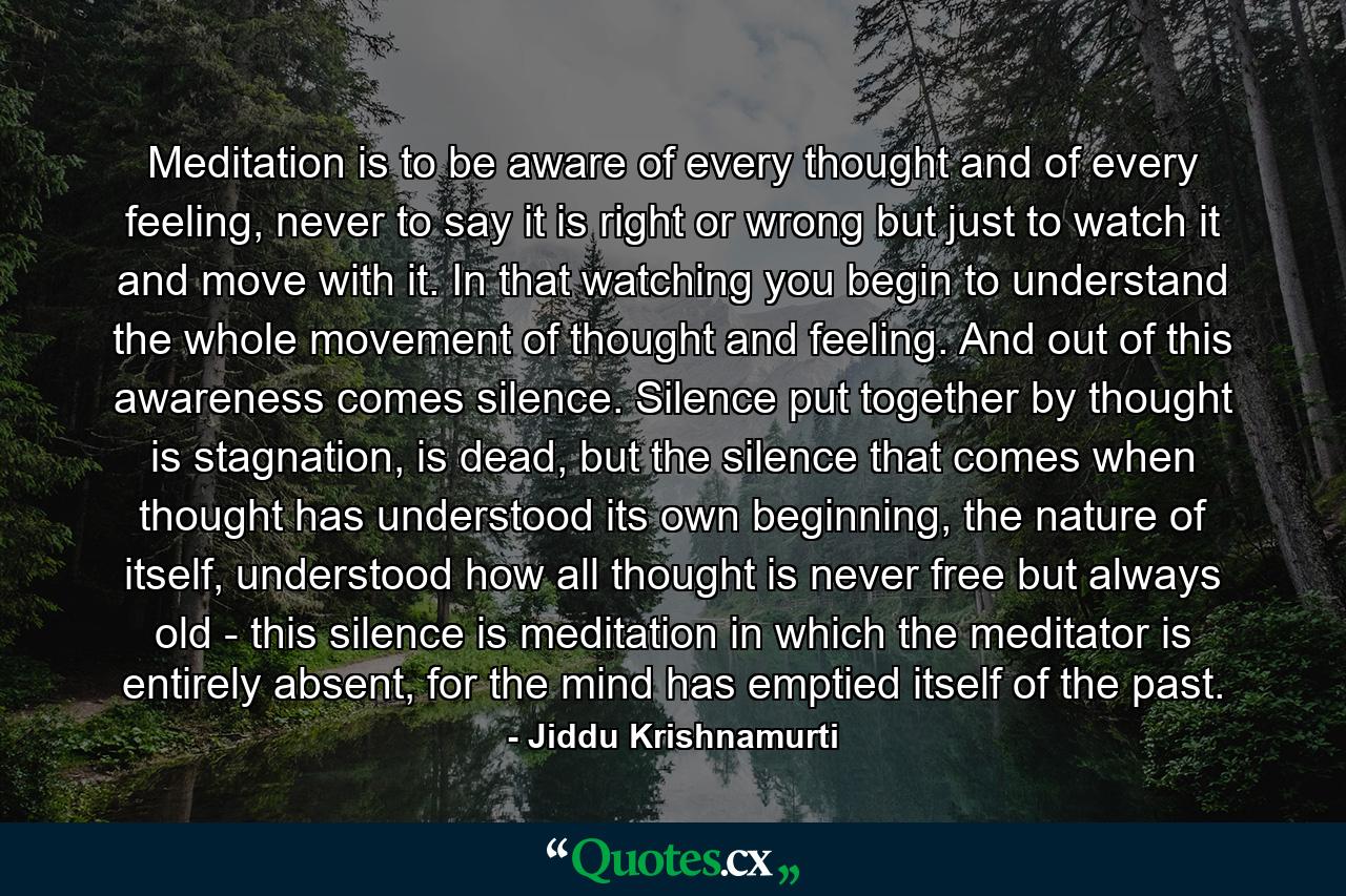 Meditation is to be aware of every thought and of every feeling, never to say it is right or wrong but just to watch it and move with it. In that watching you begin to understand the whole movement of thought and feeling. And out of this awareness comes silence. Silence put together by thought is stagnation, is dead, but the silence that comes when thought has understood its own beginning, the nature of itself, understood how all thought is never free but always old - this silence is meditation in which the meditator is entirely absent, for the mind has emptied itself of the past. - Quote by Jiddu Krishnamurti