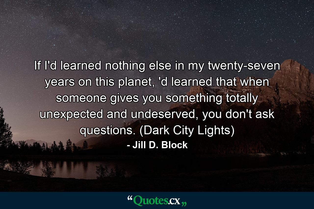 If I'd learned nothing else in my twenty-seven years on this planet, 'd learned that when someone gives you something totally unexpected and undeserved, you don't ask questions. (Dark City Lights) - Quote by Jill D. Block