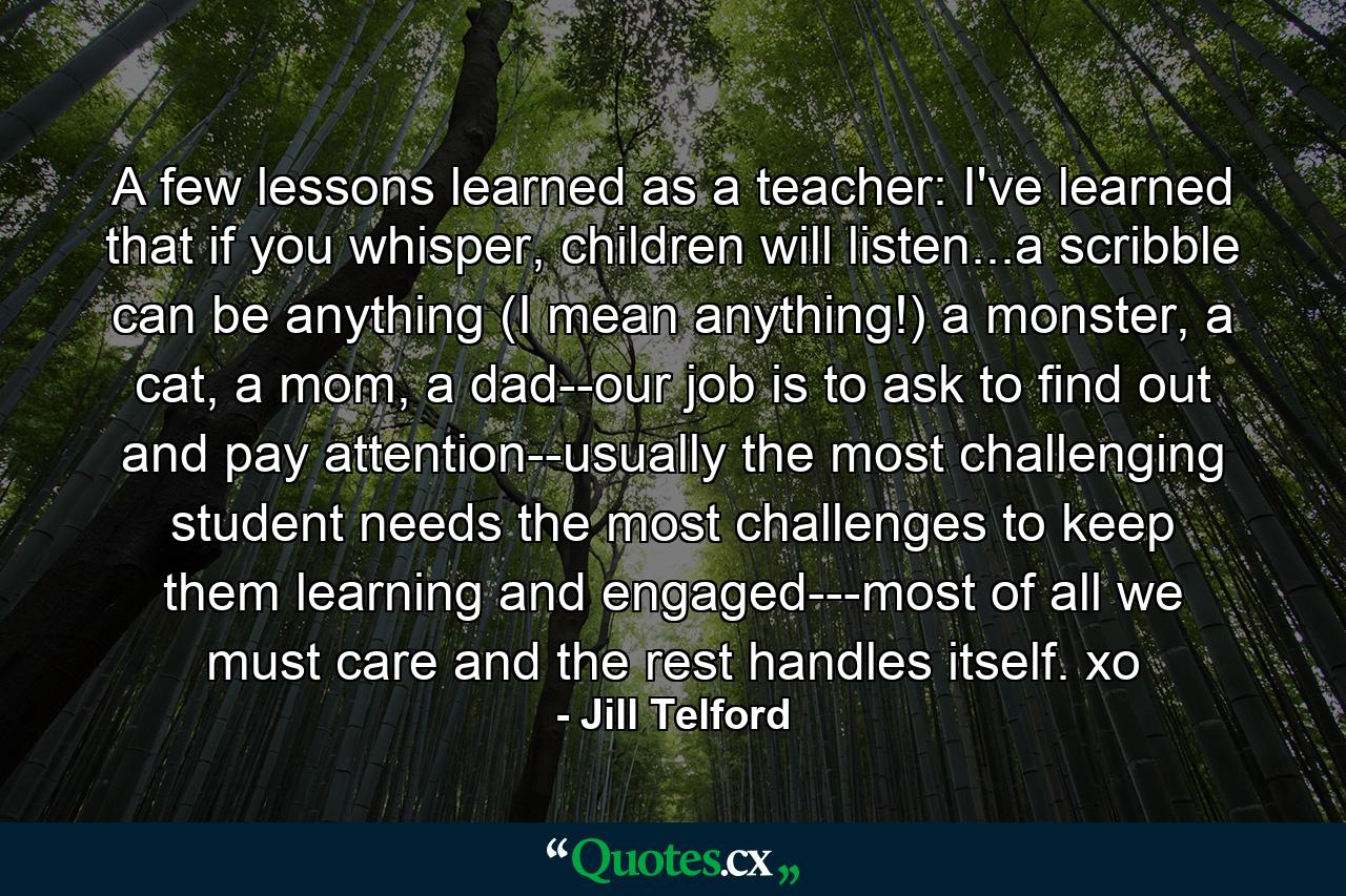 A few lessons learned as a teacher: I've learned that if you whisper, children will listen...a scribble can be anything (I mean anything!) a monster, a cat, a mom, a dad--our job is to ask to find out and pay attention--usually the most challenging student needs the most challenges to keep them learning and engaged---most of all we must care and the rest handles itself. xo - Quote by Jill Telford