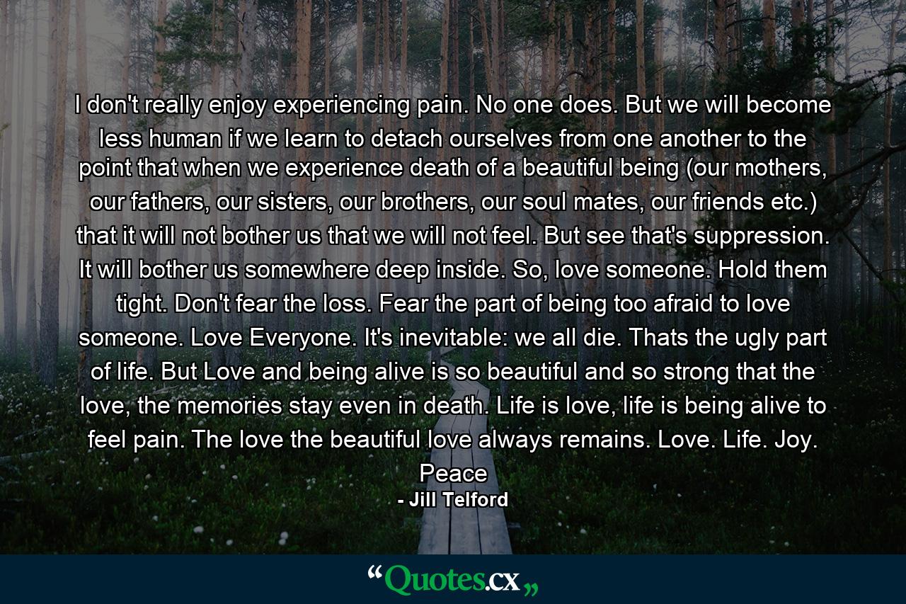 I don't really enjoy experiencing pain. No one does. But we will become less human if we learn to detach ourselves from one another to the point that when we experience death of a beautiful being (our mothers, our fathers, our sisters, our brothers, our soul mates, our friends etc.) that it will not bother us that we will not feel. But see that's suppression. It will bother us somewhere deep inside. So, love someone. Hold them tight. Don't fear the loss. Fear the part of being too afraid to love someone. Love Everyone. It's inevitable: we all die. Thats the ugly part of life. But Love and being alive is so beautiful and so strong that the love, the memories stay even in death. Life is love, life is being alive to feel pain. The love the beautiful love always remains. Love. Life. Joy. Peace - Quote by Jill Telford