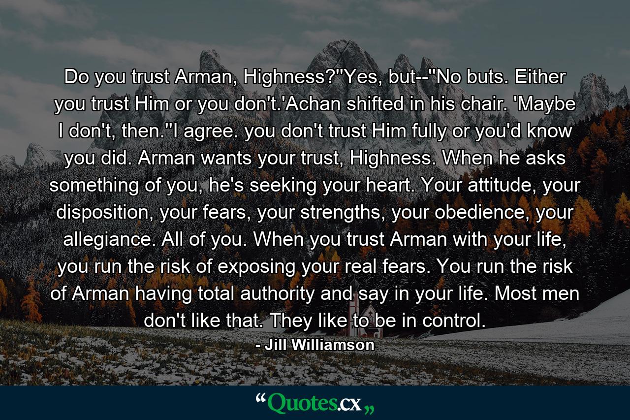 Do you trust Arman, Highness?''Yes, but--''No buts. Either you trust Him or you don't.'Achan shifted in his chair. 'Maybe I don't, then.''I agree. you don't trust Him fully or you'd know you did. Arman wants your trust, Highness. When he asks something of you, he's seeking your heart. Your attitude, your disposition, your fears, your strengths, your obedience, your allegiance. All of you. When you trust Arman with your life, you run the risk of exposing your real fears. You run the risk of Arman having total authority and say in your life. Most men don't like that. They like to be in control. - Quote by Jill Williamson