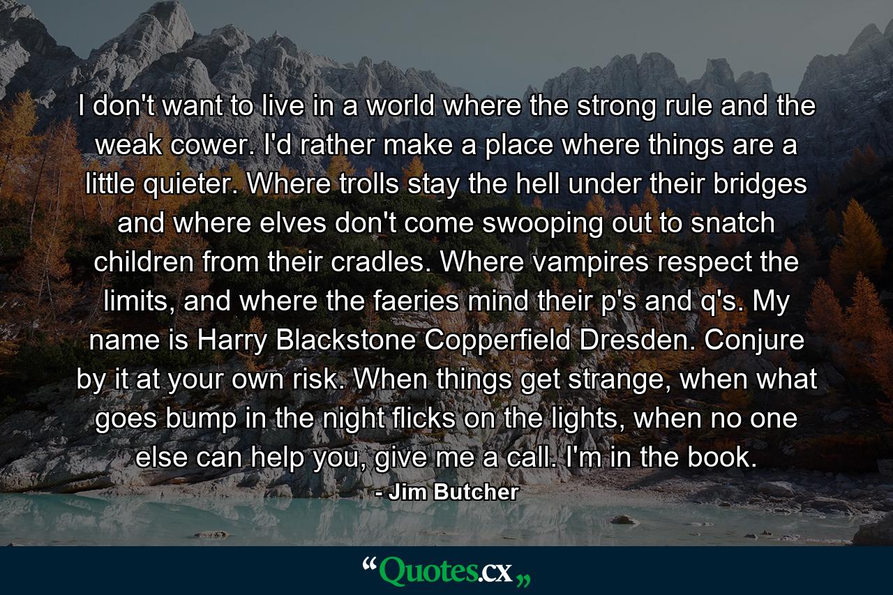 I don't want to live in a world where the strong rule and the weak cower. I'd rather make a place where things are a little quieter. Where trolls stay the hell under their bridges and where elves don't come swooping out to snatch children from their cradles. Where vampires respect the limits, and where the faeries mind their p's and q's. My name is Harry Blackstone Copperfield Dresden. Conjure by it at your own risk. When things get strange, when what goes bump in the night flicks on the lights, when no one else can help you, give me a call. I'm in the book. - Quote by Jim Butcher