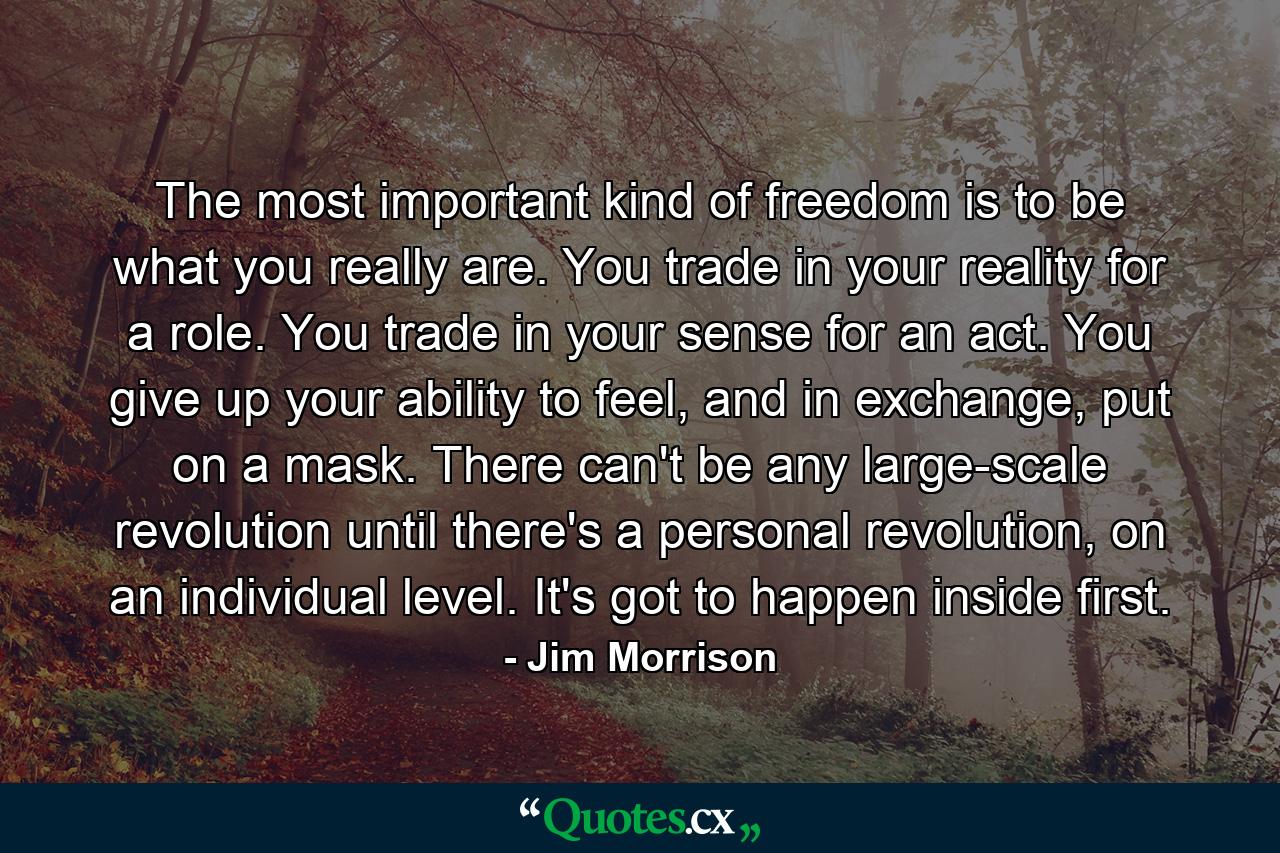 The most important kind of freedom is to be what you really are. You trade in your reality for a role. You trade in your sense for an act. You give up your ability to feel, and in exchange, put on a mask. There can't be any large-scale revolution until there's a personal revolution, on an individual level. It's got to happen inside first. - Quote by Jim Morrison