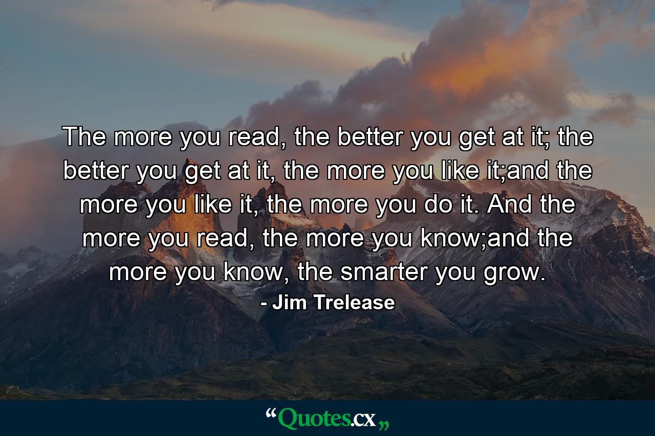 The more you read, the better you get at it; the better you get at it, the more you like it;and the more you like it, the more you do it. And the more you read, the more you know;and the more you know, the smarter you grow. - Quote by Jim Trelease