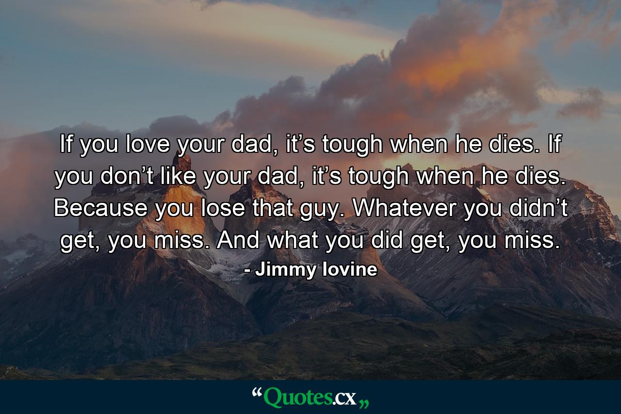 If you love your dad, it’s tough when he dies. If you don’t like your dad, it’s tough when he dies. Because you lose that guy. Whatever you didn’t get, you miss. And what you did get, you miss. - Quote by Jimmy Iovine