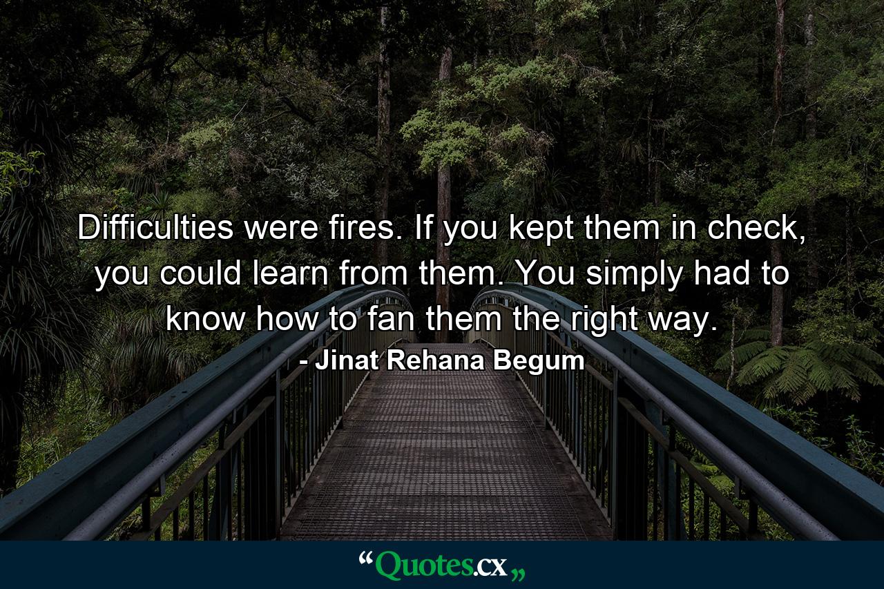 Difficulties were fires. If you kept them in check, you could learn from them. You simply had to know how to fan them the right way. - Quote by Jinat Rehana Begum