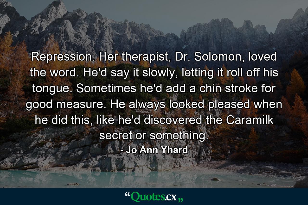 Repression. Her therapist, Dr. Solomon, loved the word. He'd say it slowly, letting it roll off his tongue. Sometimes he'd add a chin stroke for good measure. He always looked pleased when he did this, like he'd discovered the Caramilk secret or something. - Quote by Jo Ann Yhard