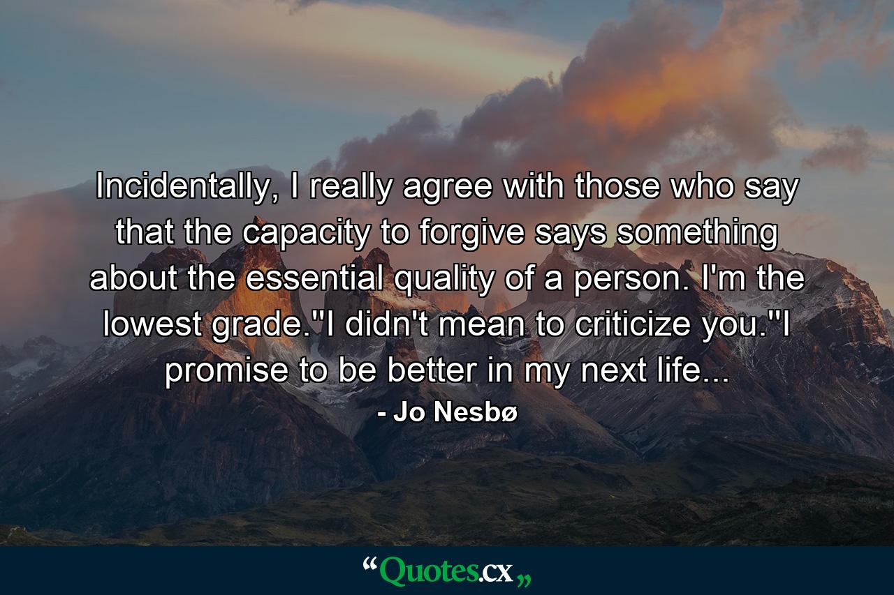 Incidentally, I really agree with those who say that the capacity to forgive says something about the essential quality of a person. I'm the lowest grade.''I didn't mean to criticize you.''I promise to be better in my next life... - Quote by Jo Nesbø