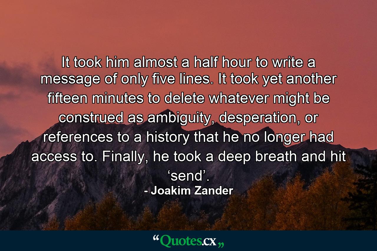 It took him almost a half hour to write a message of only five lines. It took yet another fifteen minutes to delete whatever might be construed as ambiguity, desperation, or references to a history that he no longer had access to. Finally, he took a deep breath and hit ‘send’. - Quote by Joakim Zander