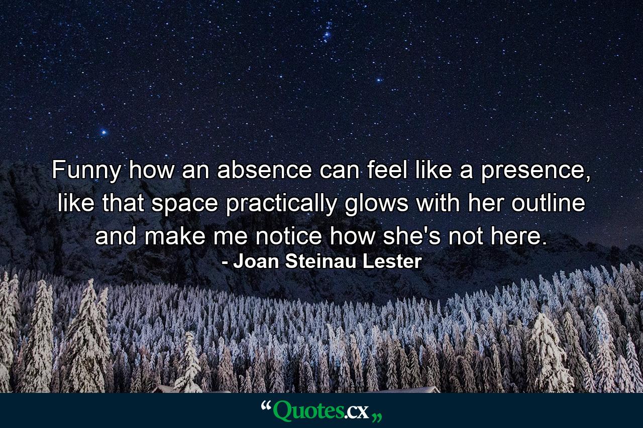 Funny how an absence can feel like a presence, like that space practically glows with her outline and make me notice how she's not here. - Quote by Joan Steinau Lester