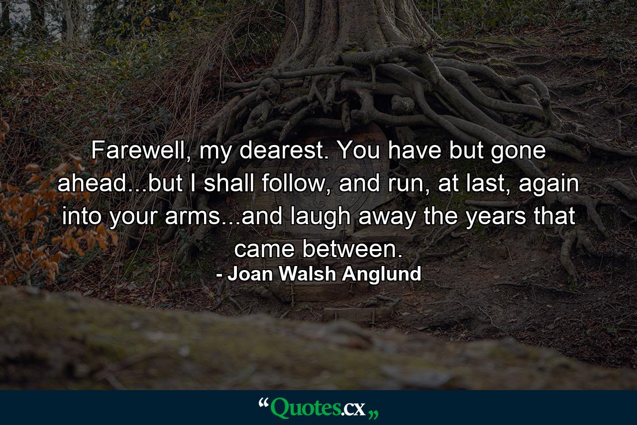 Farewell, my dearest. You have but gone ahead...but I shall follow, and run, at last, again into your arms...and laugh away the years that came between. - Quote by Joan Walsh Anglund