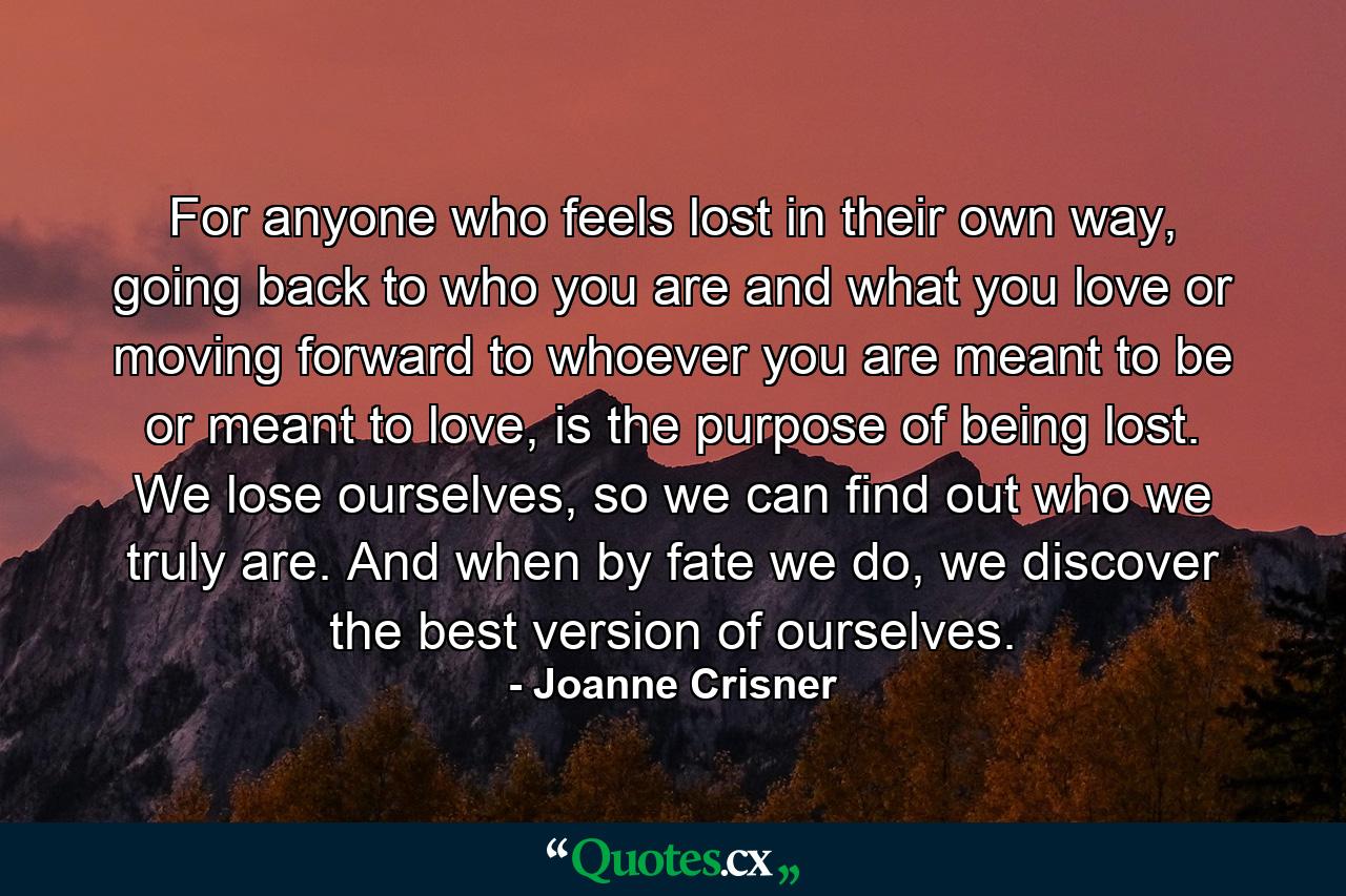 For anyone who feels lost in their own way, going back to who you are and what you love or moving forward to whoever you are meant to be or meant to love, is the purpose of being lost. We lose ourselves, so we can find out who we truly are. And when by fate we do, we discover the best version of ourselves. - Quote by Joanne Crisner