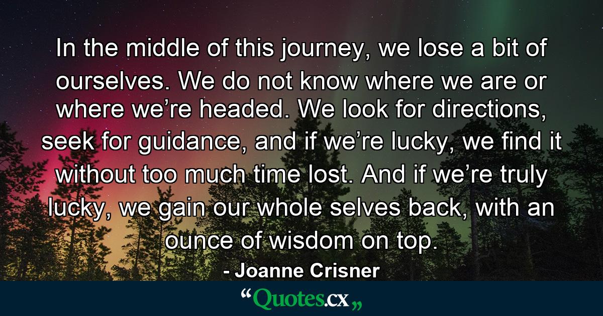 In the middle of this journey, we lose a bit of ourselves. We do not know where we are or where we’re headed. We look for directions, seek for guidance, and if we’re lucky, we find it without too much time lost. And if we’re truly lucky, we gain our whole selves back, with an ounce of wisdom on top. - Quote by Joanne Crisner