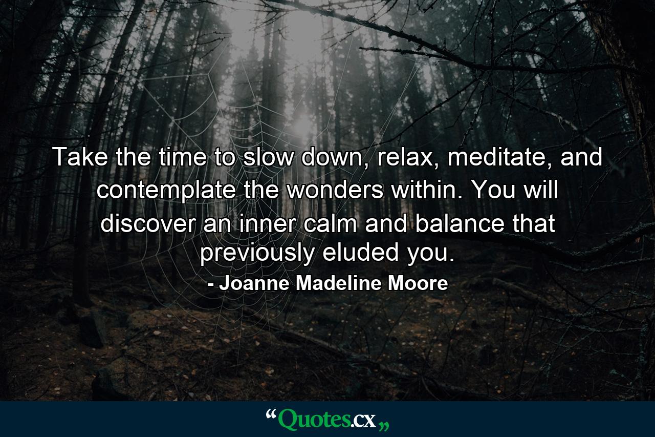 Take the time to slow down, relax, meditate, and contemplate the wonders within. You will discover an inner calm and balance that previously eluded you. - Quote by Joanne Madeline Moore