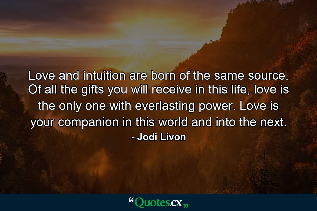 Love and intuition are born of the same source. Of all the gifts you will receive in this life, love is the only one with everlasting power. Love is your companion in this world and into the next. - Quote by Jodi Livon