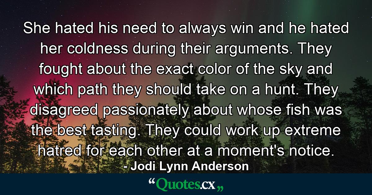 She hated his need to always win and he hated her coldness during their arguments. They fought about the exact color of the sky and which path they should take on a hunt. They disagreed passionately about whose fish was the best tasting. They could work up extreme hatred for each other at a moment's notice. - Quote by Jodi Lynn Anderson